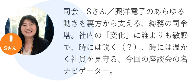 司会　Sさん／興洋電子のあらゆる動きを裏方から支える、総務の司令塔。社内の「変化」に誰よりも敏感で、時には鋭く（？）、時には温かく社員を見守る、今回の座談会の名ナビゲーター。